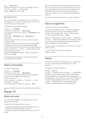 Page 29key 
  Adjust Time .
6. Select the start or end time and change the time
with the 
  (up) or 
  (down) keys.
Select  Apply  and press  OK .
Manual Recording
You can schedule a recording that is not linked to a
TV programme. You set the tuner type, channel and
the start and end time yourself.
To schedule a recording manually…
1. Press 
   TV GUIDE .
2. Press the colour key 
  Recordings .
3. At the top of the screen, select 
  Scheduled  and
press  OK .
4. Press 
   OPTIONS , select  Schedule  and...