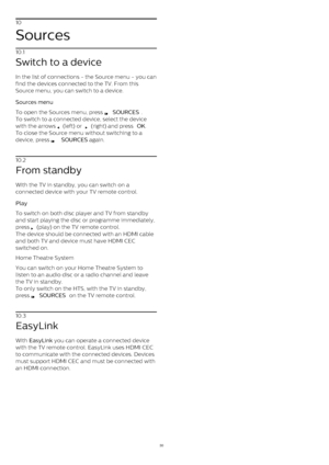Page 3010
Sources
10.1
Switch to a device
In the list of connections - the Source menu - you can
find the devices connected to the TV. From this
Source menu, you can switch to a device.
Sources menu    
To open the Sources menu, press 
  SOURCES .
To switch to a connected device, select the device
with the arrows 
  (left) or 
  (right) and press  OK .
To close the Source menu without switching to a
device, press 
   SOURCES  again.
10.2
From standby
With the TV in standby, you can switch on a
connected...