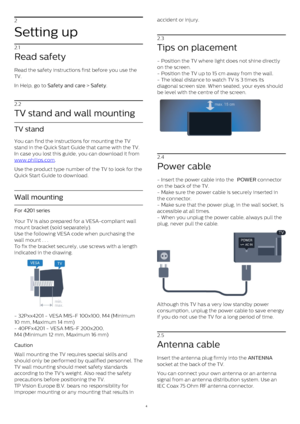 Page 42
Setting up
2.1
Read safety
Read the safety instructions first before you use the
TV.
In Help, go to  Safety and care  >  Safety .
2.2
TV stand and wall mounting
TV stand
You can find the instructions for mounting the TV
stand in the Quick Start Guide that came with the TV.
In case you lost this guide, you can download it from 
www.philips.com .
Use the product type number of the TV to look for the
Quick Start Guide to download.
Wall mounting
For 4201 series
Your TV is also prepared for a VESA-compliant...