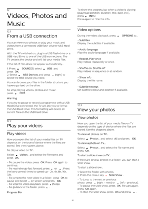 Page 3212
Videos, Photos and
Music
12.1
From a USB connection
You can view your photos or play your music and
videos from a connected USB flash drive or USB Hard
Drive.
With the TV switched on, plug in a USB flash drive or a
USB Hard Drive to one of the USB connections. The
TV detects the device and will list your media files.
If the list of files does not appear automatically…
1. Press 
   SOURCES , select 
  USB  and
press  OK .
2. Select 
   USB Devices  and press 
  (right) to
select the USB device you...