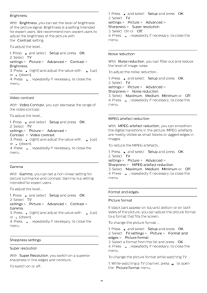 Page 36Brightness
With  Brightness , you can set the level of brightness
of the picture signal. Brightness is a setting intended
for expert users. We recommend non-expert users to
adjust the brightness of the picture with
the  Contrast  setting.
To adjust the level…
1. Press 
  and select  Setup  and press  OK .
2. Select  TV
settings  >  Picture  >  Advanced  >  Contrast  > 
Brightness .
3. Press 
  (right) and adjust the value with 
  (up)
or 
  (down).
4. Press 
 , repeatedly if necessary, to close the...