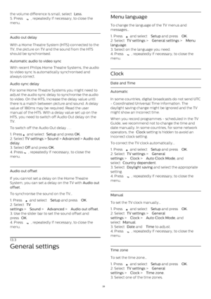 Page 39the volume difference is small, select  Less .
5. Press 
 , repeatedly if necessary, to close the
menu.
Audio out delay
With a Home Theatre System (HTS) connected to the
TV, the picture on TV and the sound from the HTS
should be synchronised.
Automatic audio to video sync    
With recent Philips Home Theatre Systems, the audio
to video sync is automatically synchronised and
always correct.
Audio sync delay    
For some Home Theatre Systems you might need to
adjust the audio sync delay to synchronise the...