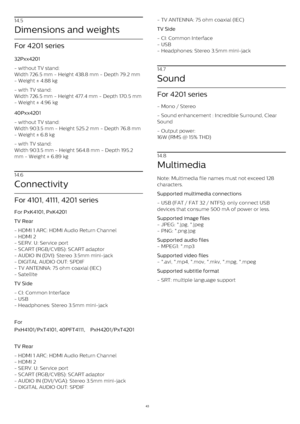 Page 4314.5
Dimensions and weights
For 4201 series
32Pxx4201    
- without TV stand:
Width 726.5 mm - Height 438.8 mm - Depth 79.2 mm
- Weight ± 4.88 kg
- with TV stand:
Width 726.5 mm - Height 477.4 mm - Depth 170.5 mm
- Weight ± 4.96 kg
40Pxx4201    
- without TV stand:
Width 903.5 mm - Height 525.2 mm - Depth 76.8 mm
- Weight ± 6.8 kg
- with TV stand:
Width 903.5 mm - Height 564.8 mm - Depth 195.2
mm - Weight ± 6.89 kg
14.6
Connectivity
For 4101, 4111, 4201 series
For PxK4101, PxK4201
TV Rear
- HDMI 1 ARC:...