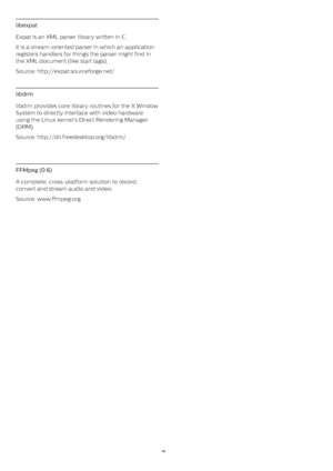 Page 46libexpat
Expat is an XML parser library written in C.
It is a stream-oriented parser in which an application
registers handlers for things the parser might find in
the XML document (like start tags).
Source: http://expat.sourceforge.net/
libdrm
libdrm provides core library routines for the X Window
System to directly interface with video hardware
using the Linux kernel's Direct Rendering Manager
(DRM).
Source: http://dri.freedesktop.org/libdrm/
 
FFMpeg (0.6)
A complete, cross-platform solution to...