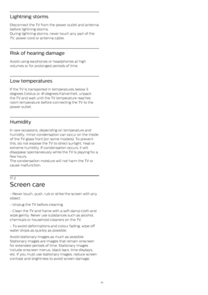 Page 51Lightning storms
Disconnect the TV from the power outlet and antenna
before lightning storms.
During lightning storms, never touch any part of the
TV, power cord or antenna cable.
Risk of hearing damage
Avoid using earphones or headphones at high
volumes or for prolonged periods of time.
Low temperatures
If the TV is transported in temperatures below 5
degrees Celsius or 41 degrees Fahrenheit, unpack
the TV and wait until the TV temperature reaches
room temperature before connecting the TV to the
power...