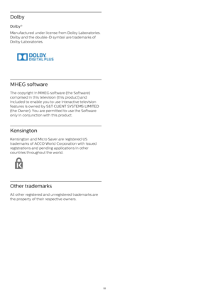 Page 53Dolby
Dolby®    
Manufactured under license from Dolby Laboratories.
Dolby and the double-D symbol are trademarks of
Dolby Laboratories.
MHEG software
The copyright in MHEG software (the Software)
comprised in this television (this product) and
included to enable you to use interactive television
features is owned by S&T CLIENT SYSTEMS LIMITED
(the Owner). You are permitted to use the Software
only in conjunction with this product.
Kensington
Kensington and Micro Saver are registered US
trademarks of...