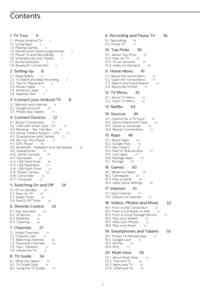 Page 2Contents
1  TV Tour    4
1.1  Philips Android TV    4
1.2  Using Apps    4
1.3  Playing Games    4
1.4  Movies and missed programmes    4
1.5  Pause TV and Recordings    4
1.6  Smartphones and Tablets    4
1.7  Social Networks    5
1.8  Bluetooth Connection    5
2  Setting Up    6
2.1  Read Safety    6
2.2  TV Stand and Wall Mounting    6
2.3  Tips on Placement    6
2.4  Power Cable    6
2.5  Antenna Cable    6
2.6  Satellite Dish    7
3  Connect your Android TV    8
3.1  Network and Internet    8
3.2...