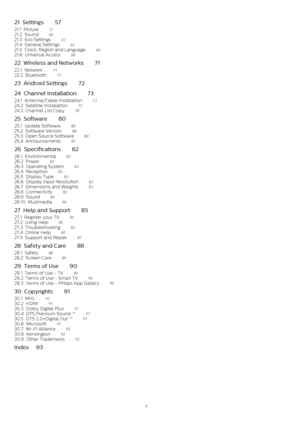 Page 321  Settings    57
21.1  Picture    57
21.2  Sound    60
21.3  Eco Settings    63
21.4  General Settings    64
21.5  Clock, Region and Language    66
21.6  Universal Access    68
22  Wireless and Networks    71
22.1  Network    71
22.2  Bluetooth    71
23  Android Settings    72
24  Channel Installation    73
24.1  Antenna/Cable Installation    73
24.2  Satellite Installation    75
24.3  Channel List Copy    78
25  Software    80
25.1  Update Software    80
25.2  Software Version    80
25.3  Open Source...