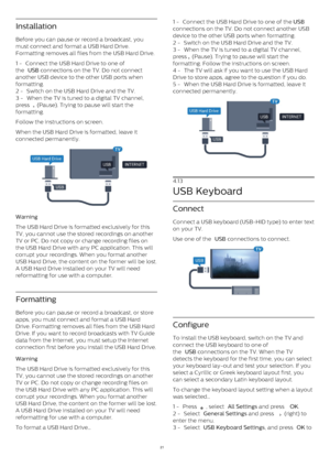 Page 21Installation
Before you can pause or record a broadcast, you
must connect and format a USB Hard Drive.
Formatting removes all files from the USB Hard Drive.
1 -  Connect the USB Hard Drive to one of
the  USB  connections on the TV. Do not connect
another USB device to the other USB ports when
formatting.
2 -  Switch on the USB Hard Drive and the TV.
3 -  When the TV is tuned to a digital TV channel,
press 
  (Pause). Trying to pause will start the
formatting. 
Follow the instructions on screen.
When the...