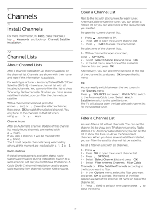 Page 277
Channels
7.1
Install Channels
For more information, in  Help , press the colour
key 
  Keywords  and look up  Channel, Satellite
Installation . 
7.2
Channel Lists
About Channel Lists
After a channel installation, all channels appear on
the channel list. Channels are shown with their name
and logo if this information is available.
For each type of tuner - Antenna/Cable (DVB-T/C) or
Satellite (DVB-S) - there is a channel list with all
installed channels. You can only filter this list to show
TV or only...