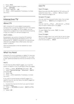 Page 331 -  Press  TEXT .
2 -  With Text/Teletext open on screen,
press 
   OPTIONS .
3 -  Select  Text 2.5  >  Off .
4 -  Press 
  (left) repeatedly if necessary, to close
the menu. 
7.6
Interactive TV
About iTV
With interactive TV, some digital broadcasters
combine their normal TV programme with information
or entertainment pages. On some pages, you can
respond to a programme or vote, do online shopping
or pay for a video-on-demand programme.
HbbTV, MHEG, . . .    
Broadcasters use various interactive TV...