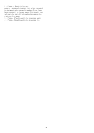 Page 382 -  Press 
  (Rewind). You can
press 
  repeatedly to select from where you want
to start viewing the paused broadcast. Press these
keys repeatedly to change speed. At one point you
will reach the start of the broadcast storage or the
maximum time span.
3 -  Press 
  (Play) to watch the broadcast again.
4 -  Press 
  (Stop) to watch the broadcast live.
38 