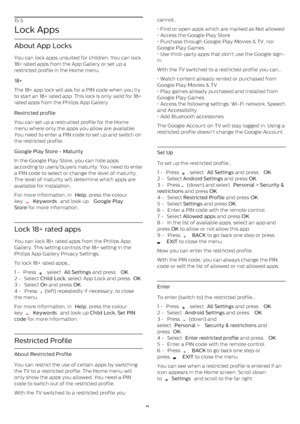 Page 4815.5
Lock Apps
About App Locks
You can lock apps unsuited for children. You can lock
18+ rated apps from the App Gallery or set up a
restricted profile in the Home menu.
18+    
The 18+ app lock will ask for a PIN code when you try
to start an 18+ rated app. This lock is only valid for 18+
rated apps from the Philips App Gallery.
Restricted profile    
You can set up a restructed profile for the Home
menu where only the apps you allow are available.
You need to enter a PIN code to set up and switch on...