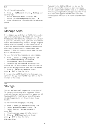 Page 49Exit
To exit the restricted profile…
1 -  Press 
   HOME , scroll down to 
   Settings  and
scroll far right.
2 -  Select  Restricted Profile  and press  OK .
3 -  Select  Exit restricted profile  and press  OK .
4 -  Enter the PIN code. The TV will exit the restricted
profile.
15.6
Manage Apps
If you stop an app and return to the Home menu, the
app is not really stopped. The app is still running in
the background to be readily available when you start
it again. To run fluently, most apps need to save...