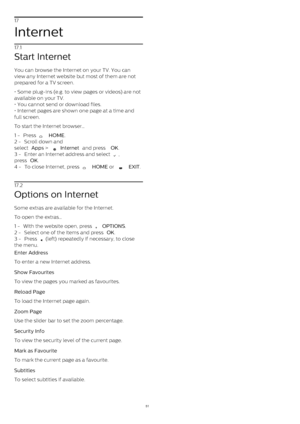 Page 5117
Internet
17.1
Start Internet
You can browse the Internet on your TV. You can
view any Internet website but most of them are not
prepared for a TV screen.
• Some plug-ins (e.g. to view pages or videos) are not
available on your TV.
• You cannot send or download files.
• Internet pages are shown one page at a time and
full screen. 
To start the Internet browser…
1 -  Press 
   HOME .
2 -  Scroll down and
select  Apps  > 
  Internet  and press  OK .
3 -  Enter an Internet address and select 
 ,
press...