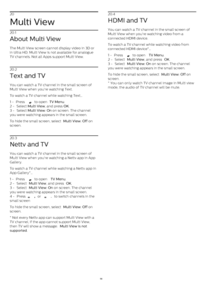 Page 5620
Multi View
20.1
About Multi View
The Multi View screen cannot display video in 3D or
in Ultra HD. Multi View is not available for analogue
TV channels. Not all Apps support Multi View.
20.2
Text and TV
You can watch a TV channel in the small screen of
Multi View when you're watching Text.
To watch a TV channel while watching Text…
1 -  Press   
  to open  TV Menu .
2 -  Select  Multi View , and press  OK .
3 -  Select  Multi View: On  on screen. The channel
you were watching appears in the small...