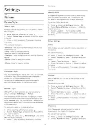Page 5721
Settings
21.1
Picture
Picture Style
Select a Style
For easy picture adjustment, you can select a preset
Picture Style.
1 -  While watching a TV channel, press 
 .
2 -  Select  Picture Style , and select one of the styles
in the list.
3 -  Press 
  (left) repeatedly if necessary, to close
the menu. 
The available styles are…
•  Personal  - The picture preferences you set during
the first start up.
•  Vivid  - Ideal for daylight viewing
•  Natural  - Natural picture settings
•  Standard  - Most energy...