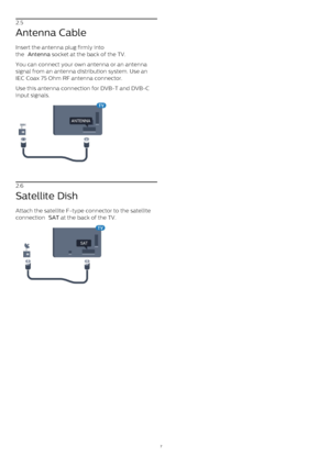 Page 72.5
Antenna Cable
Insert the antenna plug firmly into
the  Antenna  socket at the back of the TV.
You can connect your own antenna or an antenna
signal from an antenna distribution system. Use an
IEC Coax 75 Ohm RF antenna connector.
Use this antenna connection for DVB-T and DVB-C
input signals.
2.6
Satellite Dish
Attach the satellite F-type connector to the satellite
connection  SAT  at the back of the TV.
7 