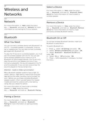 Page 7122
Wireless and
Networks
22.1
Network
For more information, in  Help , press the colour
key 
  Keywords  and look up  Network , for more
information on connecting the TV to a network.
22.2
Bluetooth
What You Need
You can connect a wireless device with Bluetooth® to
this TV – a wireless speaker, a subwoofer, a sound
bar or headphones. You can also connect a wireless
gamepad with Bluetooth LE.
To play the TV sound on a wireless speaker, you must
pair the wireless speaker with the TV. You can pair
some...