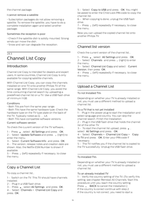 Page 78the channel package.
I cannot remove a satellite    
• Subscription packages do not allow removing a
satellite. To remove the satellite, you have to do a
complete installation again and select another
package.
Sometimes the reception is poor    
• Check if the satellite dish is solidly mounted. Strong
winds can move the dish.
• Snow and rain can degrade the reception.
24.3
Channel List Copy
Introduction
Channel List Copy is intended for dealers and expert
users. In some countries, Channel List Copy is...