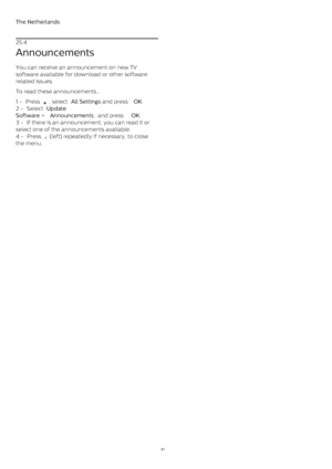 Page 81The Netherlands
25.4
Announcements
You can receive an announcement on new TV
software available for download or other software
related issues.
To read these announcements…
1 -  Press 
 , select  All Settings  and press  OK .
2 -  Select  Update
Software  >  Announcements ,  and press  OK .
3 -  If there is an announcement, you can read it or
select one of the announcements available.
4 -  Press 
  (left) repeatedly if necessary, to close
the menu.
81 