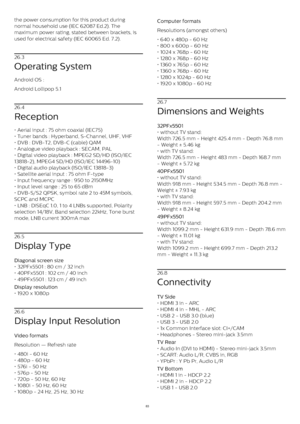 Page 83the power consumption for this product during
normal household use (IEC 62087 Ed.2). The
maximum power rating, stated between brackets, is
used for electrical safety (IEC 60065 Ed. 7.2).
26.3
Operating System
Android OS :
Android Lollipop 5.1
26.4
Reception
• Aerial input : 75 ohm coaxial (IEC75)
• Tuner bands : Hyperband, S-Channel, UHF, VHF
• DVB : DVB-T2, DVB-C (cable) QAM
• Analogue video playback : SECAM, PAL
• Digital video playback : MPEG2 SD/HD (ISO/IEC
13818-2), MPEG4 SD/HD (ISO/IEC 14496-10)
•...