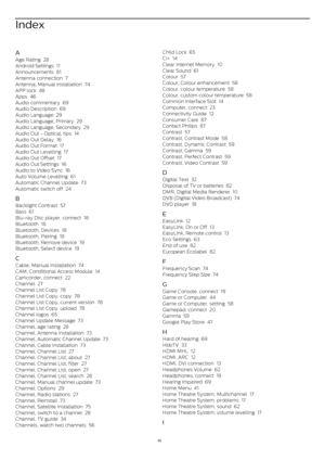 Page 93Index
A
Age Rating   28
Android Settings   11
Announcements   81
Antenna connection   7
Antenna, Manual Installation   74
APP lock   48
Apps   46
Audio commentary   69
Audio Description   69
Audio Language   29
Audio Language, Primary   29
Audio Language, Secondary   29
Audio Out - Optical, tips   14
Audio Out Delay   16
Audio Out Format   17
Audio Out Levelling   17
Audio Out Offset   17
Audio Out Settings   16
Audio to Video Sync   16
Auto Volume Levelling   61
Automatic Channel Update   73
Automatic...