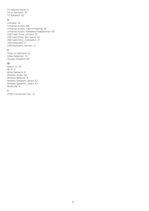 Page 95TV network name   9
TV on Demand   39
TV Speakers   62
U
Unicable   76
Universal Access   69
Universal Access, Hard of hearing   69
Universal Access, Speakers/Headphones   69
USB Flash Drive, connect   22
USB Hard Drive, disk space   20
USB Hard Drive, Installation   21
USB Keyboard   21
USB Keyboard, connect   21
V
Video on Demand   40
Video Selection   30
Visually impaired   69
W
Watch TV   28
Wi-Fi   8
Wired Network   9
Wireless Audio   62
Wireless Network   8
Wireless Speakers, about   62
Wireless...