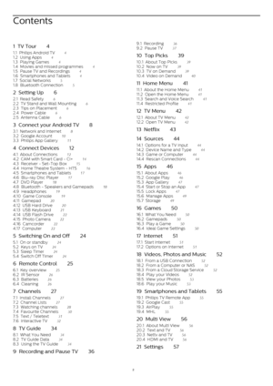 Page 2Contents
1  TV Tour    4
1.1  Philips Android TV    4
1.2  Using Apps    4
1.3  Playing Games    4
1.4  Movies and missed programmes    4
1.5  Pause TV and Recordings    4
1.6  Smartphones and Tablets    4
1.7  Social Networks    5
1.8  Bluetooth Connection    5
2  Setting Up    6
2.1  Read Safety    6
2.2  TV Stand and Wall Mounting    6
2.3  Tips on Placement    6
2.4  Power Cable    6
2.5  Antenna Cable    6
3  Connect your Android TV    8
3.1  Network and Internet    8
3.2  Google Account    10
3.3...