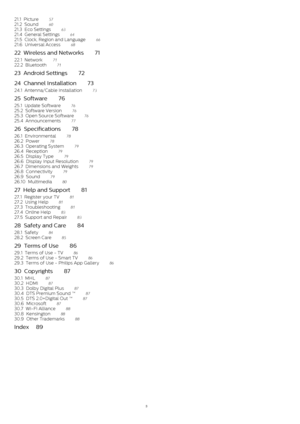Page 321.1  Picture    57
21.2  Sound    60
21.3  Eco Settings    63
21.4  General Settings    64
21.5  Clock, Region and Language    66
21.6  Universal Access    68
22  Wireless and Networks    71
22.1  Network    71
22.2  Bluetooth    71
23  Android Settings    72
24  Channel Installation    73
24.1  Antenna/Cable Installation    73
25  Software    76
25.1  Update Software    76
25.2  Software Version    76
25.3  Open Source Software    76
25.4  Announcements    77
26  Specifications    78
26.1...