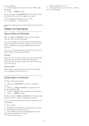 Page 40one is available.
5 -  Select a programme icon and press  OK  to start
watching.
6 -  Press 
   BACK  to close. 
When you open  TV on Demand , the TV may need a
few seconds to refresh the page information.
Once a programme started, you can use
the 
  (Play) and 
  (Pause) keys.
10.4
Video on Demand
About Video on Demand
With 
  Video on Demand , you can rent movies
from an online rental video store.
You can let Video on Demand do some personalised
recommendations of movies, based on your country,
the...