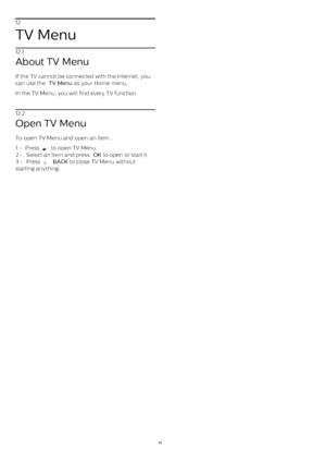 Page 4212
TV Menu
12.1
About TV Menu
If the TV cannot be connected with the Internet, you
can use the  TV Menu  as your Home menu.
In the TV Menu, you will find every TV function.
12.2
Open TV Menu
To open TV Menu and open an item…
1 -  Press 
  to open TV Menu.
2 -  Select an item and press  OK  to open or start it.
3 -  Press 
   BACK  to close TV Menu without
starting anything.
42 