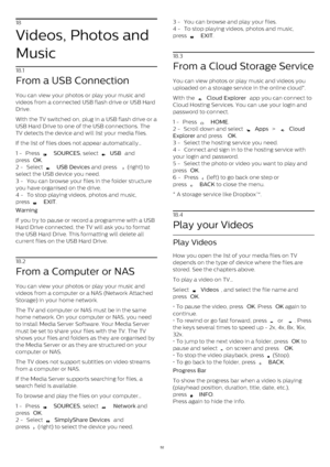 Page 5218
Videos, Photos and
Music
18.1
From a USB Connection
You can view your photos or play your music and
videos from a connected USB flash drive or USB Hard
Drive.
With the TV switched on, plug in a USB flash drive or a
USB Hard Drive to one of the USB connections. The
TV detects the device and will list your media files.
If the list of files does not appear automatically…
1 -  Press 
   SOURCES , select 
  USB  and
press  OK .
2 -  Select 
   USB Devices  and press 
  (right) to
select the USB device...