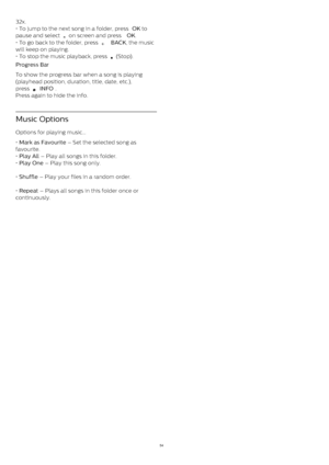 Page 5432x.
• To jump to the next song in a folder, press  OK  to
pause and select 
  on screen and press  OK .
• To go back to the folder, press 
   BACK , the music
will keep on playing.
• To stop the music playback, press 
  (Stop).
Progress Bar    
To show the progress bar when a song is playing
(playhead position, duration, title, date, etc.),
press 
  INFO .
Press again to hide the info.
Music Options
Options for playing music...
•  Mark as Favourite  – Set the selected song as
favourite.
•  Play All...