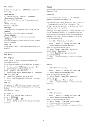 Page 68Text Options
In Text/Teletext, press 
   OPTIONS  to select the
following…
•  Freeze page
To stop the automatic rotation of subpages.
•  Dual screen / Full screen
To show the TV channel and Text alongside each
other.
•  T.O.P. overview
To open T.O.P. Text.
•  Enlarge
To enlarge the Text page for comfortable reading.
•  Reveal
To unhide hidden information on a page.
•  Cycle subpages
To cycle subpages when these are available .
•  Language
To switch the group of characters that Text uses to
display...