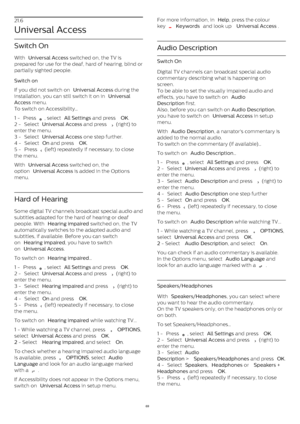 Page 6921.6
Universal Access
Switch On
With  Universal Access  switched on, the TV is
prepared for use for the deaf, hard of hearing, blind or
partially sighted people.
Switch on    
If you did not switch on  Universal Access  during the
installation, you can still switch it on in  Universal
Access  menu.
To switch on Accessibility…
1 -  Press 
 , select  All Settings  and press  OK .
2 -  Select  Universal Access  and press 
  (right) to
enter the menu.
3 -  Select  Universal Access  one step further.
4 -...