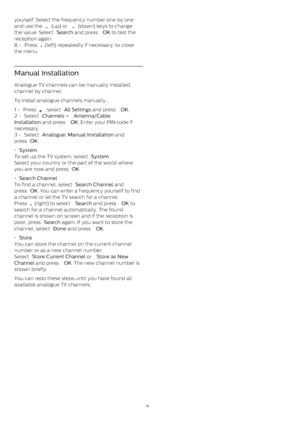 Page 75yourself. Select the frequency number one by one
and use the 
  (up) or 
  (down) keys to change
the value. Select  Search  and press  OK  to test the
reception again.
8 -  Press 
  (left) repeatedly if necessary, to close
the menu.
Manual Installation
Analogue TV channels can be manually installed,
channel by channel.
To install analogue channels manually…
1 -  Press 
 , select  All Settings  and press  OK .
2 -  Select  Channels  >  Antenna/Cable
Installation  and press  OK . Enter your PIN code...