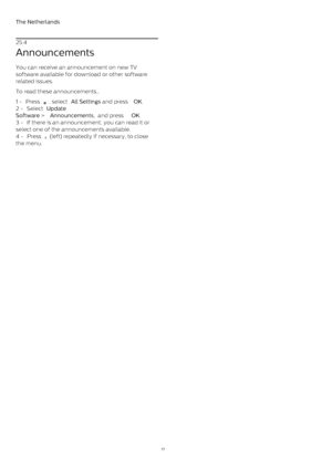 Page 77The Netherlands
25.4
Announcements
You can receive an announcement on new TV
software available for download or other software
related issues.
To read these announcements…
1 -  Press 
 , select  All Settings  and press  OK .
2 -  Select  Update
Software  >  Announcements ,  and press  OK .
3 -  If there is an announcement, you can read it or
select one of the announcements available.
4 -  Press 
  (left) repeatedly if necessary, to close
the menu.
77 