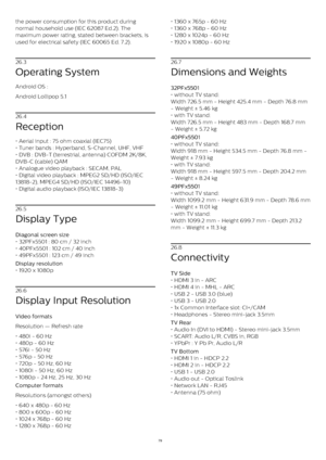 Page 79the power consumption for this product during
normal household use (IEC 62087 Ed.2). The
maximum power rating, stated between brackets, is
used for electrical safety (IEC 60065 Ed. 7.2).
26.3
Operating System
Android OS :
Android Lollipop 5.1
26.4
Reception
• Aerial input : 75 ohm coaxial (IEC75)
• Tuner bands : Hyperband, S-Channel, UHF, VHF
• DVB : DVB-T (terrestrial, antenna) COFDM 2K/8K,
DVB-C (cable) QAM
• Analogue video playback : SECAM, PAL
• Digital video playback : MPEG2 SD/HD (ISO/IEC
13818-2),...