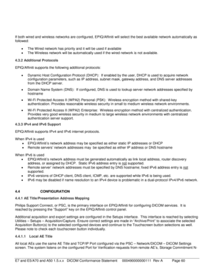 Page 60 
 
If both wired and wireless networks are configured, EPIQ/Affiniti will select the best available network automatically as 
followed:  
•   The  Wired network has priority and it will be used if available  
•   The Wireless network will be automatically used if the wired network is not available.  
4.3.2  Additional Protocols  
EPIQ/Affiniti  supports the following additional protocols:  
•   Dynamic Host Configuration Pr otocol (DHCP):  If enabled by the user, DHCP is used to acquire network...