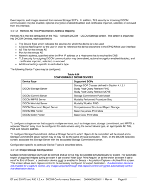 Page 61 
Event reports, and images received from remote Storage SCP’s .  In addition, TLS security for incoming DICOM 
communication may be e nabled, optional encryption enabled/disabled, and certificates imported, selected, or removed 
from this interface.  
4.4.1.2  Remote AE Title/Presentation Address Mapping  
Remote AE’s may be configured on the PSC –  Network/DICOM  – DICOM Settings screen.   The screen is  organized 
into DICOM Devices, each specified by  
•   The Device Type which indicates the services...