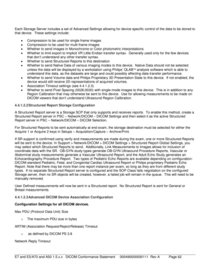 Page 62 
Each Storage Server includes a set of Advanced Settings allowing for device-specific control of the data to be stored to 
that device.  These  settings include:  
•   Compression to be used for single- frame images 
•   Compression to be used for multi -frame images  
•   Whether to send images in Monochrome or Color photom etric interpretations 
•   Whether to limit export to Implicit VR Little Endian transfer syntax.  Generally used only for the few devices 
that don’t understand any other transfer...