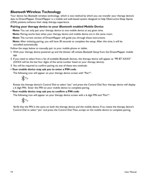 Page 1614
Bluetooth Wireless Technology
Your device has Bluetooth wireless technology. which is one method by which you can transfer your therapy device’s 
data to DreamMapper. DreamMapper is a mobile and web-based system designed to help Obstructive Sleep Apnea 
(OSA) patients enhance their sleep therapy experience.
Pairing your therapy device to your Bluetooth enabled Mobile Device
   Note: You can only pair your therapy device to one mobile device at any given\
 time.
   Note: Pairing works best when your...