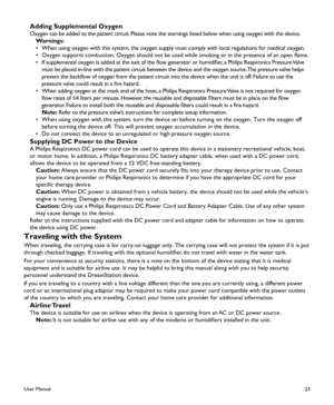 Page 2523
Adding Supplemental Oxygen
Oxygen can be added to the patient circuit. Please note the warnings listed below when using oxygen with the device\
.
Warnings:
•  When using oxygen with this system, the oxygen supply must comply with local regulations for medical oxygen.
•  Oxygen supports combustion. Oxygen should not be used while smoking or in the presence of an open flame.
•  If supplemental oxygen is added at the exit of the flow generator or humidifier, a Philips Respironics Pressure Valve 
must be...