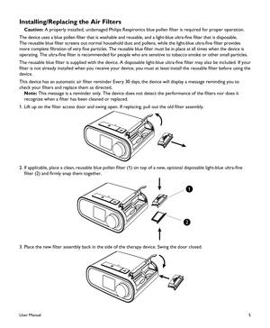 Page 75
Installing/Replacing the Air Filters
 Caution: A properly installed, undamaged Philips Respironics blue pollen filter is required for proper operation.
The device uses a blue pollen filter that is washable and reusable, and a light-blue ultra-fine filter that is disposable. 
The reusable blue filter screens out normal household dust and pollens, while the light-blue ultra-fine filter provides 
more complete filtration of very fine particles. The reusable blue filter must be in place at all times when...