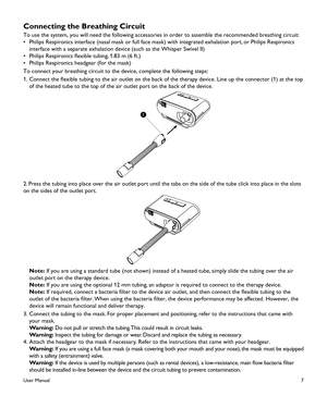 Page 97
Connecting the Breathing Circuit
To use the system, you will need the following accessories in order to assemble the recommended breathing circuit:
•  Philips Respironics interface (nasal mask or full face mask) with integrated exhalation port, or Philips Respironics 
interface with a separate exhalation device (such as the Whisper Swivel II)
•  Philips Respironics flexible tubing, 1.83 m (6 ft.) 
•  Philips Respironics headgear (for the mask)
To connect your breathing circuit to the device, complete...