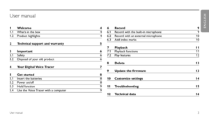 Page 3
3User manual
1 Welcome  4
1.1  What’s in the box   4
1.2  Product highlights  4
2  Technical support and warranty  5
3  Important  6
3.1  Safety  6
3.2  Disposal of your old product  6
4  Your Digital Voice Tracer  7
5  Get started   8
5.1  Insert the batteries   8
5.2  Power on/off  8
5.3  Hold function   9
5.4  Use the Voice Tracer with a computer  96 Record  9
6.1  Record with the built-in microphone  9
6.2  Record with an external microphone   10
6.3  Add index marks  10
7  Playback  11
7.1  Playback...