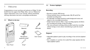 Page 4
4User manual
Welcome
1 
Congratulations on your purchase and welcome to Philips! To fully 
benefit from the support that Philips offers, visit our Website for 
support information such as user manuals, software downloads, 
warranty information and more: www.philips.com/dictation.
What’s in the box 
1.1 
Product highlights
1.2 
Recording
Records in popular MP3 format.
•	
Choose between three recording modes: HQ, SP and LP for 
•	
extended recording times.
An adjustable recording sensitivity avoids...