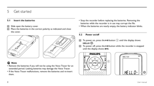 Page 88User manual
Insert the batteries 
5.1 
Slide open the battery cover.
1 
Place the batteries in the correct polarity as indicated and close 
2 
the cover.
12
D NoteRemove the batteries if you will not be using the Voice Tracer for an 
•	
extended period. Leaking batteries may damage the Voice Tracer.
If the Voice Tracer malfunctions, remove the batteries and re-insert 
•	
them.
Stop the recorder before replacing the batteries. Removing the 
•	
batteries while the recorder is in use may corrupt the file....