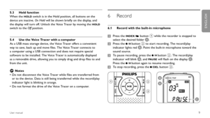 Page 9
9User manual
Hold function 
5.3 
When the HOLD switch is in the Hold position, all buttons on the 
device are inactive. On Hold will be shown briefly on the display, and 
the display will turn off. Unlock the Voice Tracer by moving the 
HOLD 
switch to the Off position.
Use the Voice Tracer with a computer
5.4 
As a USB mass storage device, the Voice Tracer offers a convenient 
way to save, back up and move files. The Voice Tracer connects to 
a computer using a USB connection and does not require...